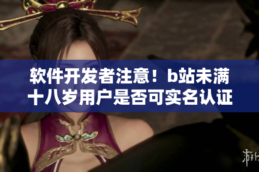 软件开发者注意！b站未满十八岁用户是否可实名认证？