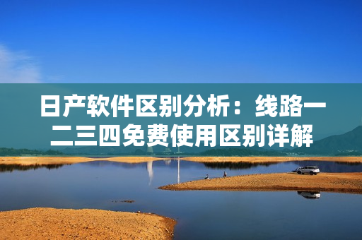 日产软件区别分析：线路一二三四免费使用区别详解