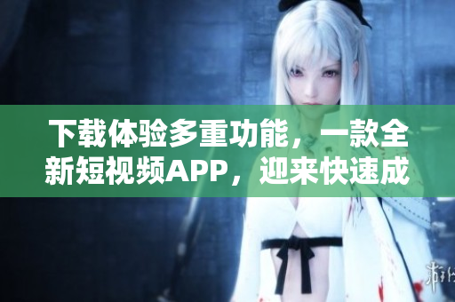 下载体验多重功能，一款全新短视频APP，迎来快速成长。