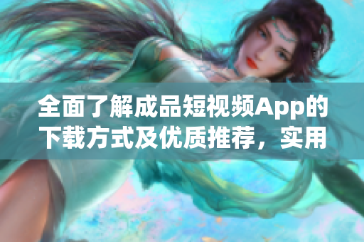 全面了解成品短视频App的下载方式及优质推荐，实用软件资源盘点