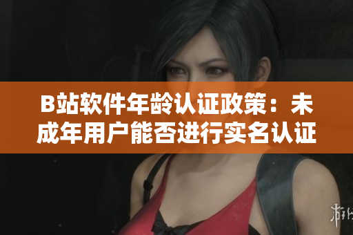 B站软件年龄认证政策：未成年用户能否进行实名认证？
