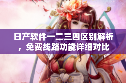 日产软件一二三四区别解析，免费线路功能详细对比