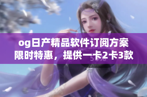 og日产精品软件订阅方案限时特惠，提供一卡2卡3款选择