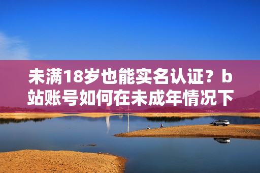 未满18岁也能实名认证？b站账号如何在未成年情况下进行年龄验证？