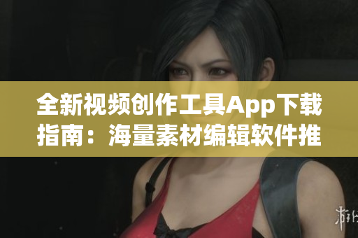 全新视频创作工具App下载指南：海量素材编辑软件推荐