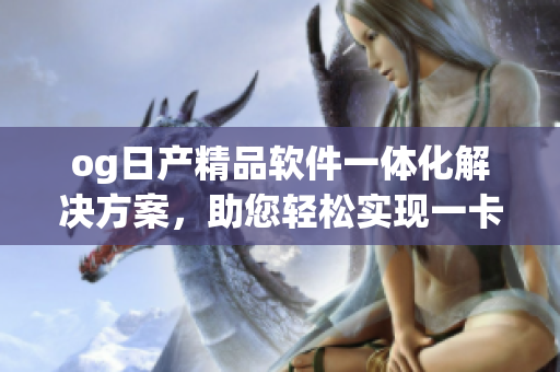 og日产精品软件一体化解决方案，助您轻松实现一卡2卡功能