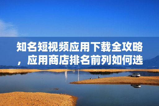 知名短视频应用下载全攻略，应用商店排名前列如何选择
