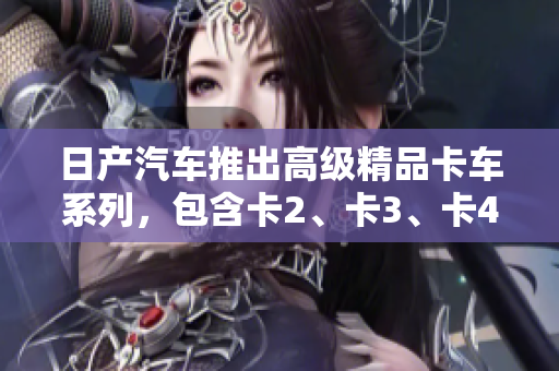 日产汽车推出高级精品卡车系列，包含卡2、卡3、卡4，欢迎免费下载体验！