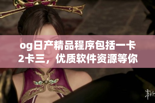 og日产精品程序包括一卡2卡三，优质软件资源等你来体验
