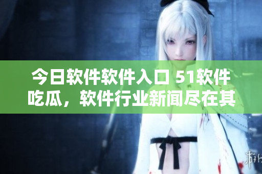 今日软件软件入口 51软件吃瓜，软件行业新闻尽在其中
