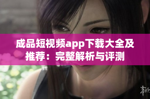 成品短视频app下载大全及推荐：完整解析与评测
