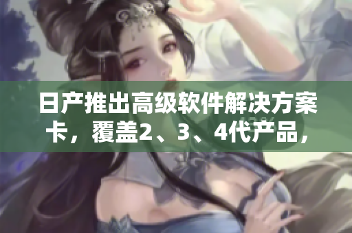 日产推出高级软件解决方案卡，覆盖2、3、4代产品，享受免费使用特权