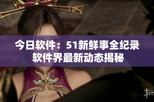 今日软件：51新鲜事全纪录 软件界最新动态揭秘