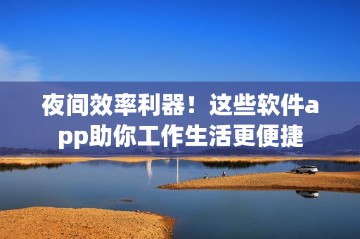 夜间效率利器！这些软件app助你工作生活更便捷