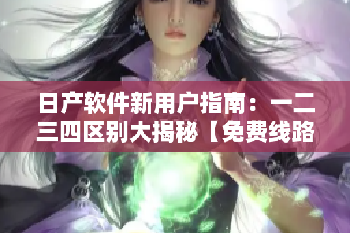 日产软件新用户指南：一二三四区别大揭秘【免费线路】