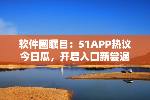 软件圈瞩目：51APP热议今日瓜，开启入口新尝遍