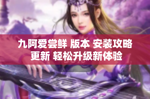 九阿爱尝鲜 版本 安装攻略 更新 轻松升级新体验