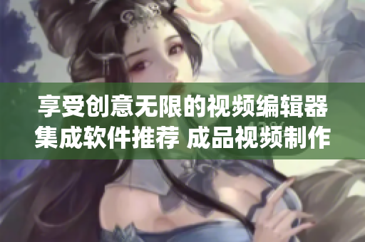 享受创意无限的视频编辑器集成软件推荐 成品视频制作app下载推荐