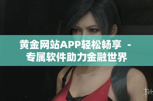 黄金网站APP轻松畅享  - 专属软件助力金融世界