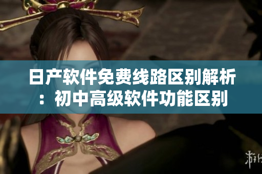 日产软件免费线路区别解析：初中高级软件功能区别