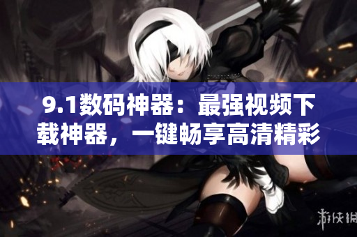 9.1数码神器：最强视频下载神器，一键畅享高清精彩内容