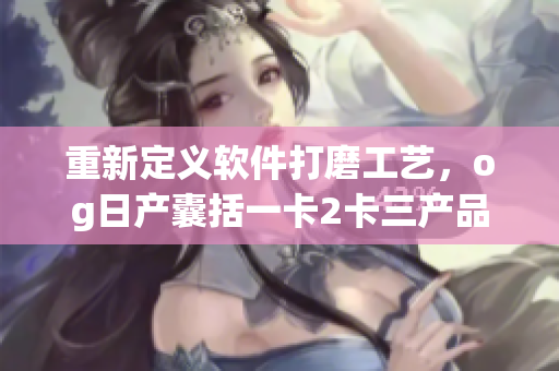 重新定义软件打磨工艺，og日产囊括一卡2卡三产品力