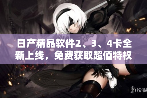 日产精品软件2、3、4卡全新上线，免费获取超值特权待你来领!
