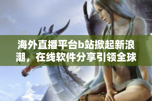 海外直播平台b站掀起新浪潮，在线软件分享引领全球趋势