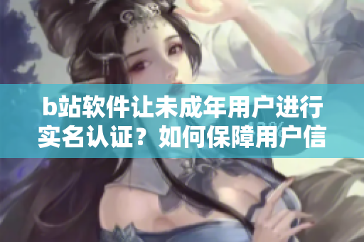 b站软件让未成年用户进行实名认证？如何保障用户信息安全？