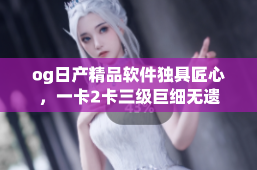 og日产精品软件独具匠心，一卡2卡三级巨细无遗