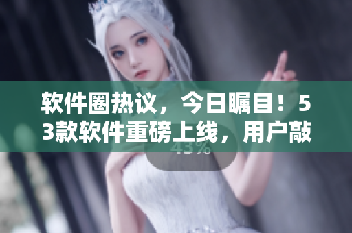 软件圈热议，今日瞩目！53款软件重磅上线，用户敲碗等待“美味”抢先尝鲜