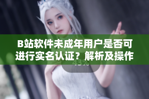 B站软件未成年用户是否可进行实名认证？解析及操作指南