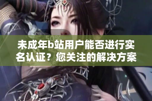 未成年b站用户能否进行实名认证？您关注的解决方案在这里