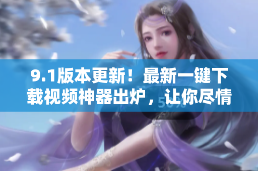 9.1版本更新！最新一键下载视频神器出炉，让你尽情畅享影音世界