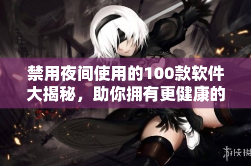 禁用夜间使用的100款软件大揭秘，助你拥有更健康的生活方式