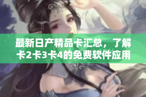 最新日产精品卡汇总，了解卡2卡3卡4的免费软件应用