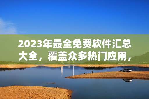 2023年最全免费软件汇总大全，覆盖众多热门应用，详细介绍与下载链接