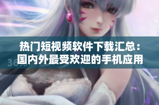 热门短视频软件下载汇总：国内外最受欢迎的手机应用推荐