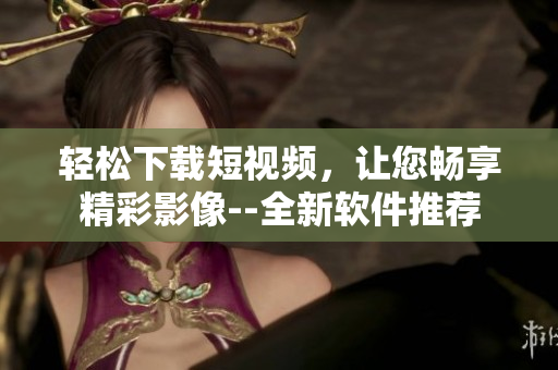 轻松下载短视频，让您畅享精彩影像--全新软件推荐