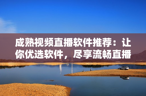 成熟视频直播软件推荐：让你优选软件，尽享流畅直播