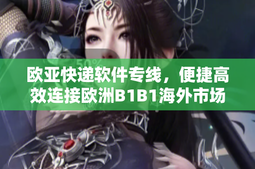 欧亚快递软件专线，便捷高效连接欧洲B1B1海外市场