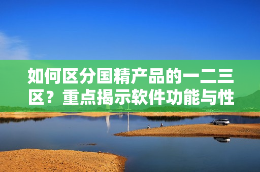 如何区分国精产品的一二三区？重点揭示软件功能与性能特点！