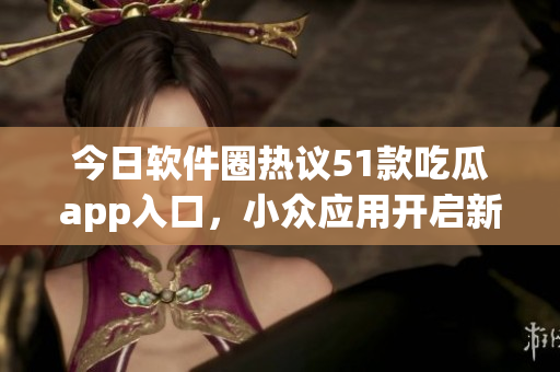 今日软件圈热议51款吃瓜app入口，小众应用开启新风潮