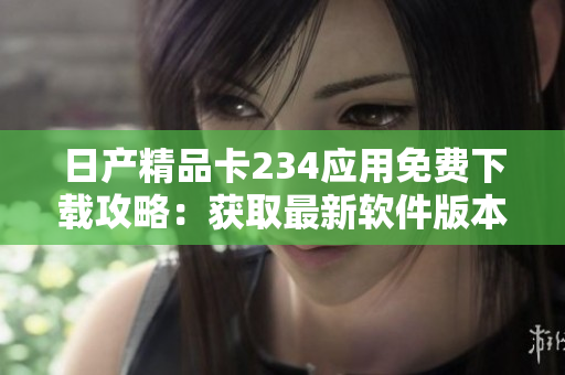 日产精品卡234应用免费下载攻略：获取最新软件版本及功能解析