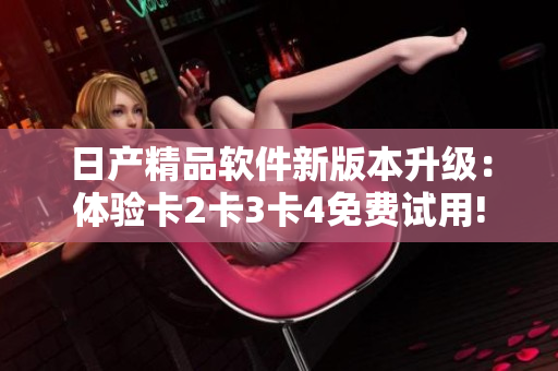 日产精品软件新版本升级：体验卡2卡3卡4免费试用!
