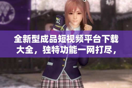 全新型成品短视频平台下载大全，独特功能一网打尽，优质内容尽在其中