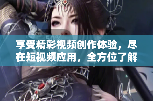 享受精彩视频创作体验，尽在短视频应用，全方位了解短视频软件下载指南