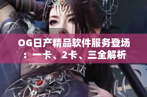 OG日产精品软件服务登场：一卡、2卡、三全解析