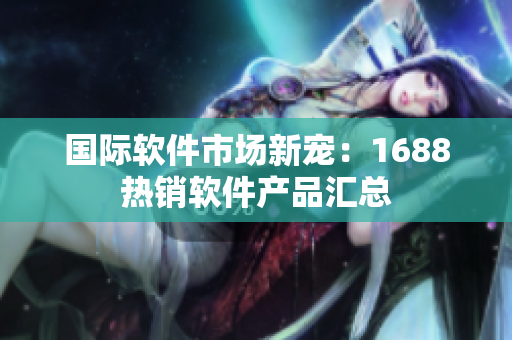 国际软件市场新宠：1688热销软件产品汇总