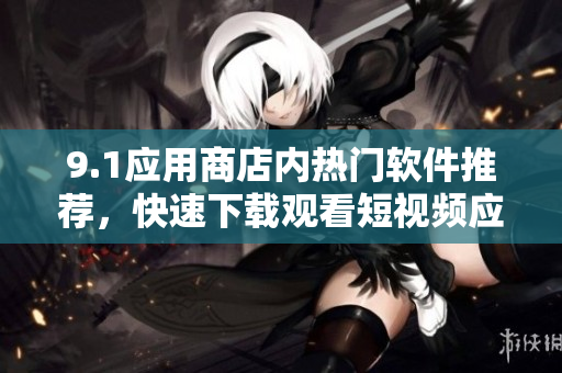 9.1应用商店内热门软件推荐，快速下载观看短视频应用